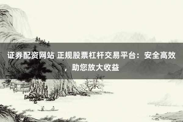 证券配资网站 正规股票杠杆交易平台:安全高效,助您放大收益