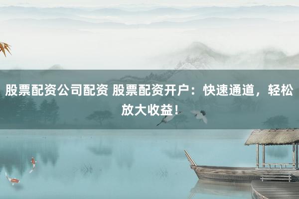 股票配资公司配资 股票配资开户：快速通道，轻松放大收益！