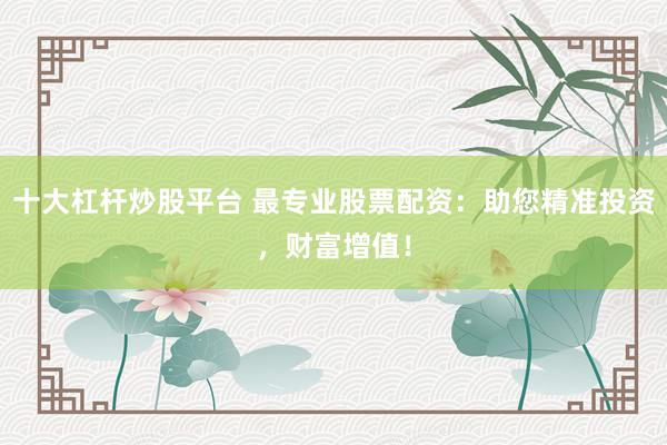 十大杠杆炒股平台 最专业股票配资:助您精准投资,财富增值!