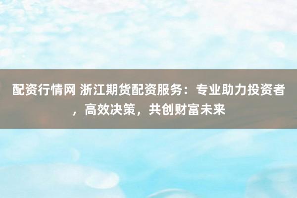 配资行情网 浙江期货配资服务:专业助力投资者,高效决策,共创财富未来