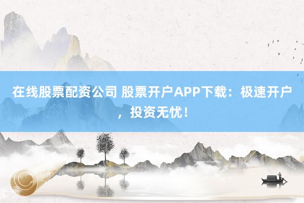 在线股票配资公司 股票开户APP下载：极速开户，投资无忧！