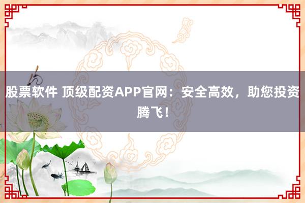 股票软件 顶级配资APP官网：安全高效，助您投资腾飞！