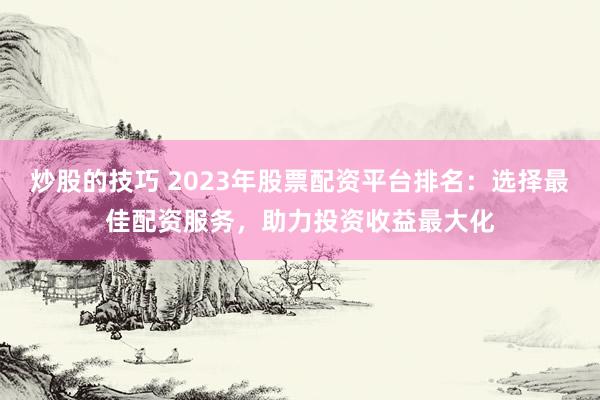 炒股的技巧 2023年股票配资平台排名:选择最佳配资服务,助力投资收益最大化