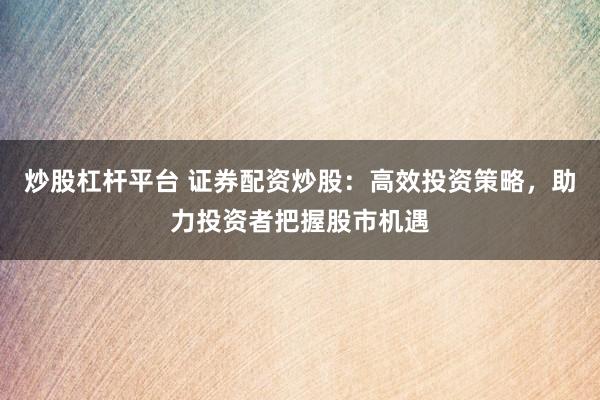 炒股杠杆平台 证券配资炒股:高效投资策略,助力投资者把握股市机遇