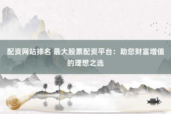 配资网站排名 最大股票配资平台：助您财富增值的理想之选
