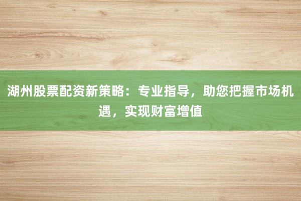 湖州股票配资新策略:专业指导,助您把握市场机遇,实现财富增值