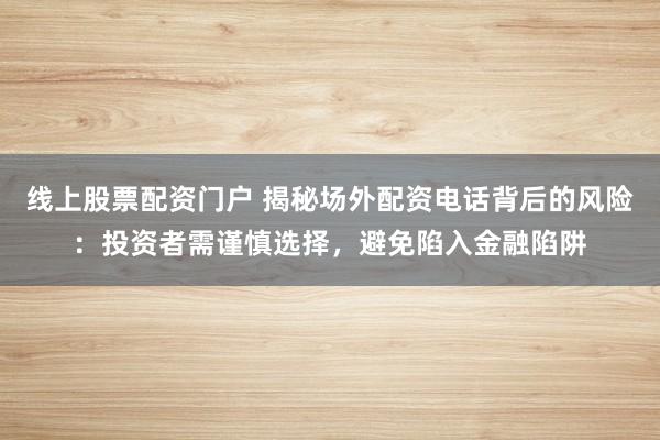 线上股票配资门户 揭秘场外配资电话背后的风险:投资者需谨慎选择,避免陷入金融陷阱