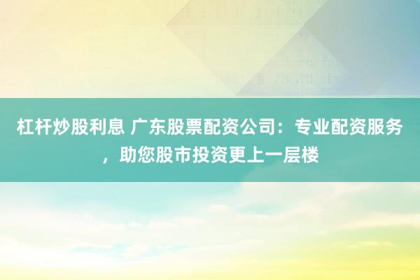 杠杆炒股利息 广东股票配资公司:专业配资服务,助您股市投资更上一层楼