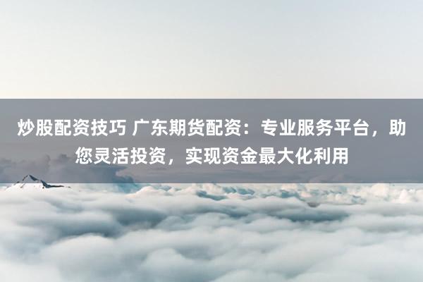 炒股配资技巧 广东期货配资:专业服务平台,助您灵活投资,实现资金最大化利用