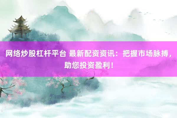 网络炒股杠杆平台 最新配资资讯：把握市场脉搏，助您投资盈利！