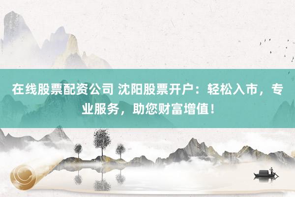 在线股票配资公司 沈阳股票开户:轻松入市,专业服务,助您财富增值!