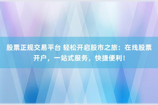 股票正规交易平台 轻松开启股市之旅：在线股票开户，一站式服务，快捷便利！