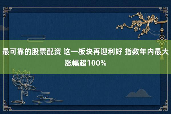 最可靠的股票配资 这一板块再迎利好 指数年内最大涨幅超100%
