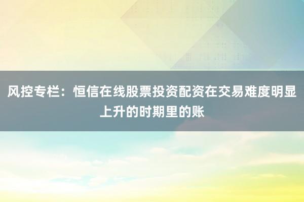 风控专栏:恒信在线股票投资配资在交易难度明显上升的时期里的账