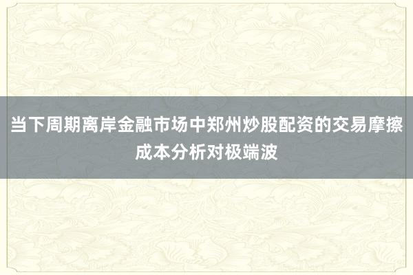 当下周期离岸金融市场中郑州炒股配资的交易摩擦成本分析对极端波