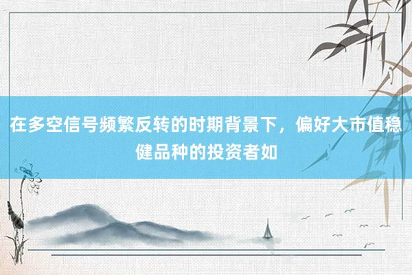 在多空信号频繁反转的时期背景下，偏好大市值稳健品种的投资者如