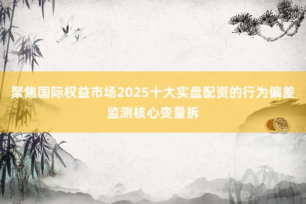 聚焦国际权益市场2025十大实盘配资的行为偏差监测核心变量拆