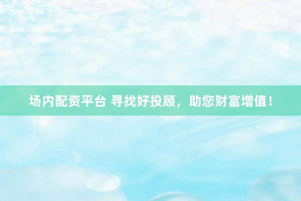场内配资平台 寻找好投顾，助您财富增值！