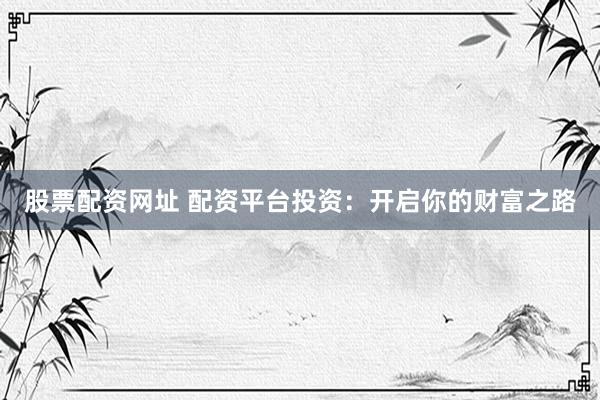 股票配资网址 配资平台投资：开启你的财富之路