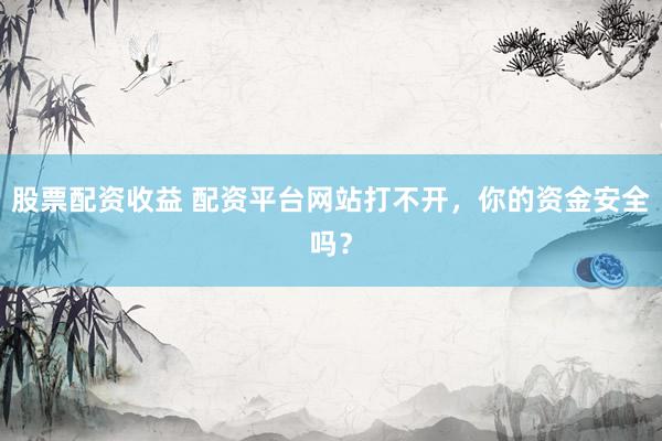 股票配资收益 配资平台网站打不开，你的资金安全吗？