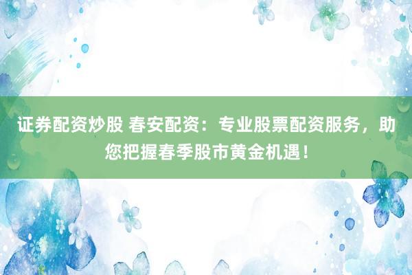 证券配资炒股 春安配资：专业股票配资服务，助您把握春季股市黄金机遇！