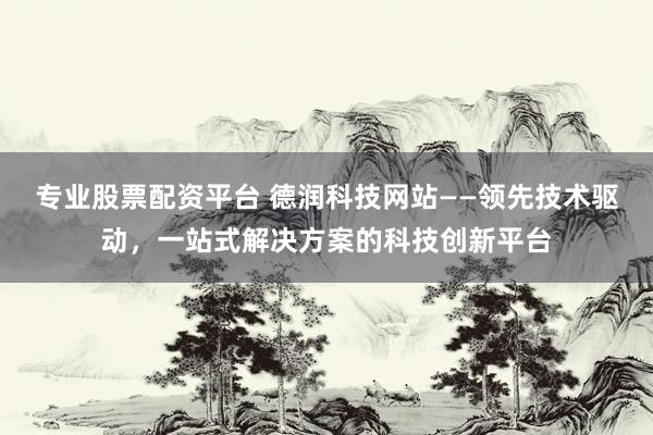 专业股票配资平台 德润科技网站——领先技术驱动，一站式解决方案的科技创新平台