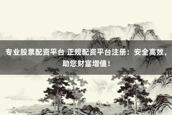 专业股票配资平台 正规配资平台注册：安全高效，助您财富增值！