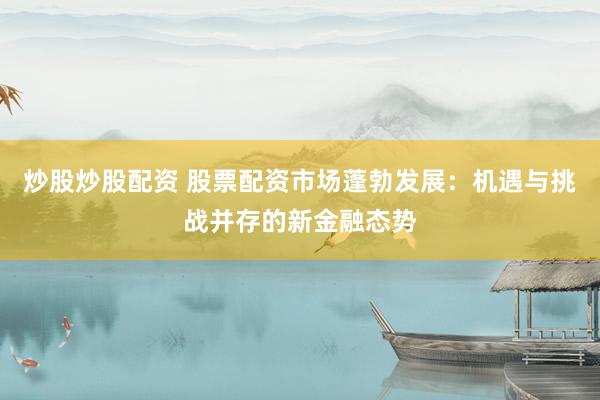 炒股炒股配资 股票配资市场蓬勃发展：机遇与挑战并存的新金融态势
