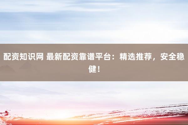 配资知识网 最新配资靠谱平台：精选推荐，安全稳健！