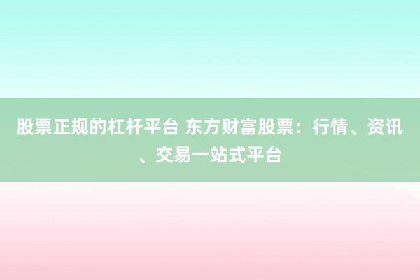 股票正规的杠杆平台 东方财富股票：行情、资讯、交易一站式平台