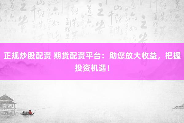 正规炒股配资 期货配资平台：助您放大收益，把握投资机遇！