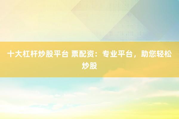 十大杠杆炒股平台 票配资：专业平台，助您轻松炒股