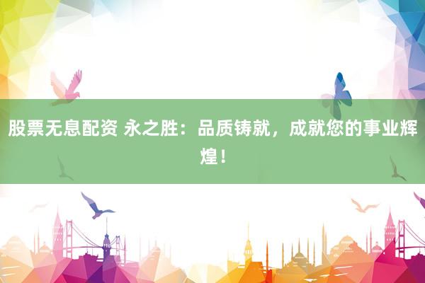 股票无息配资 永之胜：品质铸就，成就您的事业辉煌！
