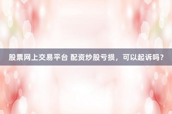 股票网上交易平台 配资炒股亏损,可以起诉吗?