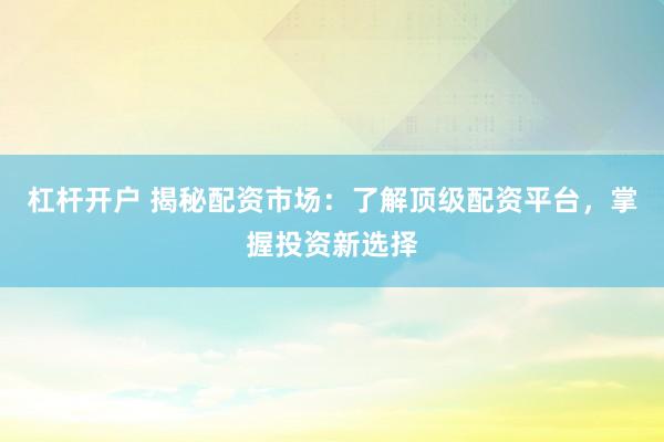 杠杆开户 揭秘配资市场：了解顶级配资平台，掌握投资新选择