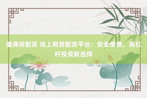 值得投配资 线上期货配资平台：安全便捷，高杠杆投资新选择