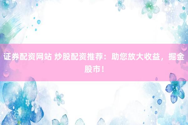 证券配资网站 炒股配资推荐：助您放大收益，掘金股市！
