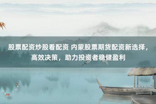 股票配资炒股看配资 内蒙股票期货配资新选择，高效决策，助力投资者稳健盈利