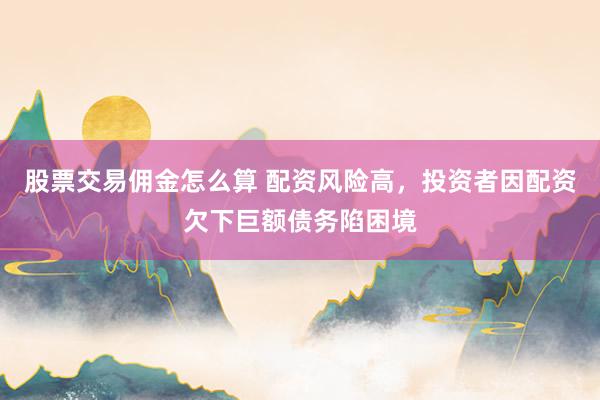 股票交易佣金怎么算 配资风险高，投资者因配资欠下巨额债务陷困境