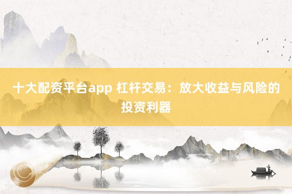 十大配资平台app 杠杆交易：放大收益与风险的投资利器