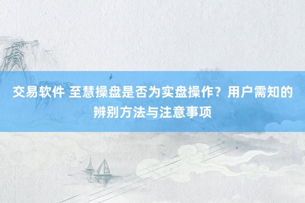 交易软件 至慧操盘是否为实盘操作？用户需知的辨别方法与注意事项
