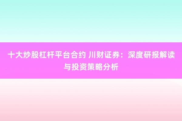 十大炒股杠杆平台合约 川财证券：深度研报解读与投资策略分析