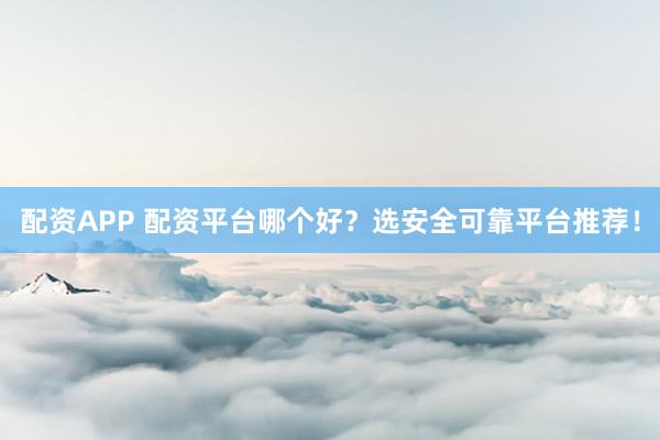 配资APP 配资平台哪个好？选安全可靠平台推荐！