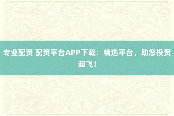 专业配资 配资平台APP下载:精选平台,助您投资起飞!
