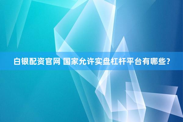 白银配资官网 国家允许实盘杠杆平台有哪些？