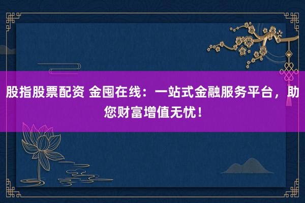 股指股票配资 金囤在线：一站式金融服务平台，助您财富增值无忧！