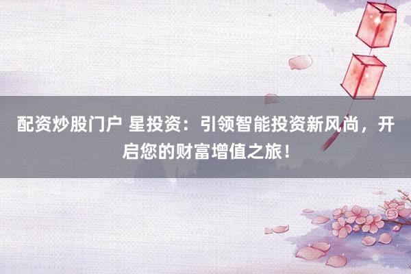 配资炒股门户 星投资：引领智能投资新风尚，开启您的财富增值之旅！