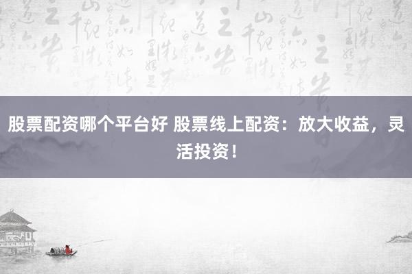 股票配资哪个平台好 股票线上配资：放大收益，灵活投资！