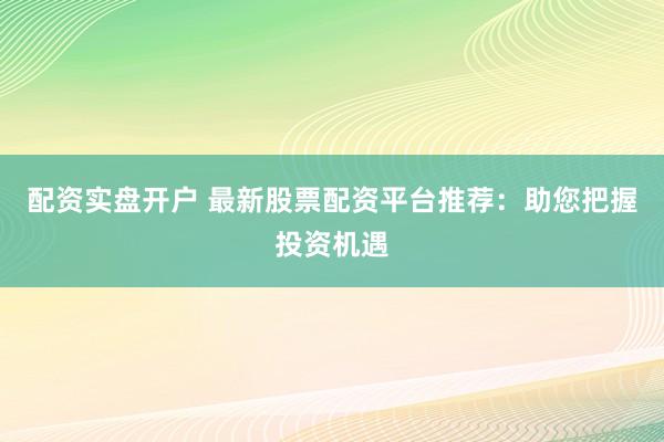 配资实盘开户 最新股票配资平台推荐：助您把握投资机遇