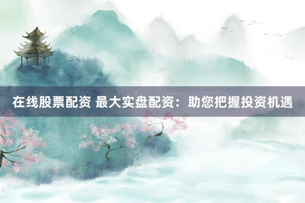 在线股票配资 最大实盘配资：助您把握投资机遇